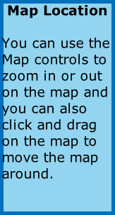 Map Location  You can use the Map controls to zoom in or out on the map and you can also click and drag on the map to move the map around.
